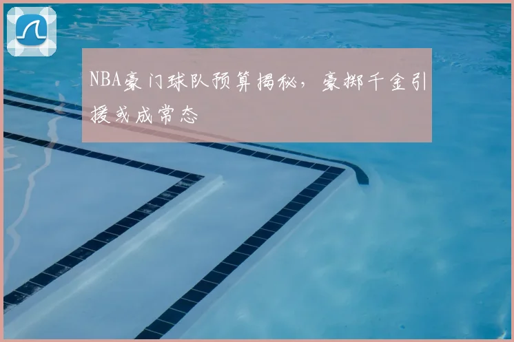 NBA豪门球队预算揭秘，豪掷千金引援或成常态