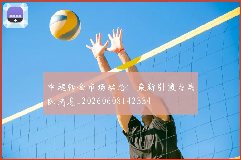中超转会市场动态：最新引援与离队消息_20260608142334