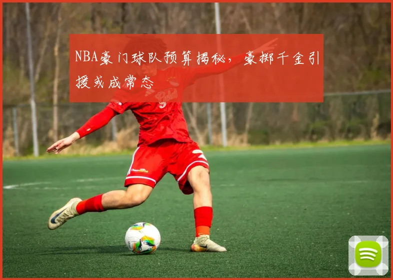 NBA豪门球队预算揭秘，豪掷千金引援或成常态