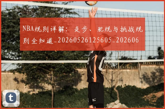 NBA规则详解：走步、犯规与挑战规则全知道_20260526125605_20260607160241